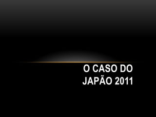 O CASO DO
JAPÃO 2011
 