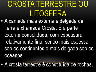 CROSTA TERRESTRE OU
        LITOSFERA
• A camada mais externa e delgada da
  Terra é chamada Crosta. É a parte
  externa consolidada, com espessura
  relativamente fina, sendo mais espessa
  sob os continentes e mais delgada sob os
  oceanos
• A crosta terrestre é constituída de rochas.
 