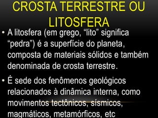 CROSTA TERRESTRE OU
        LITOSFERA
• A litosfera (em grego, “lito” significa
  “pedra”) é a superfície do planeta,
  composta de materiais sólidos e também
  denominada de crosta terrestre.
• É sede dos fenômenos geológicos
  relacionados à dinâmica interna, como
  movimentos tectônicos, sísmicos,
  magmáticos, metamórficos, etc
 