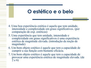 O estético e o belo 4. Uma boa experiência estética é aquela que tem unidade, intensidade e complexidade em graus significativos. (por comparação de exp. estéticas) 5. Uma experiência que tem unidade, intensidade e complexidade em graus significativos é uma experiência estética de magnitude elevada. (introdução da noção de magnitude) 6. Um bom objeto estético é aquele que tem a capacidade de cumprir a sua função com bastante eficácia.  7. Um bom objeto estético é aquele que tem a capacidade de provocar uma experiência estética de magnitude elevada. (de 2 e 6) 