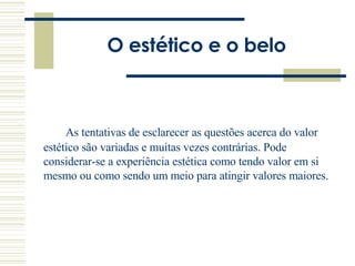 O estético e o belo As tentativas de esclarecer as questões acerca do valor estético são variadas e muitas vezes contrárias. Pode considerar-se a experiência estética como tendo valor em si mesmo ou como sendo um meio para atingir valores maiores.  