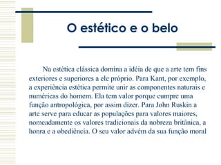 O estético e o belo Na estética clássica domina a idéia de que a arte tem fins exteriores e superiores a ele próprio. Para Kant, por exemplo, a experiência estética permite unir as componentes naturais e numéricas do homem. Ela tem valor porque cumpre uma função antropológica, por assim dizer. Para John Ruskin a arte serve para educar as populações para valores maiores, nomeadamente os valores tradicionais da nobreza britânica, a honra e a obediência. O seu valor advém da sua função moral  