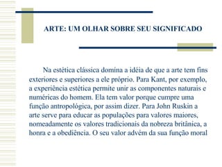ARTE: UM OLHAR SOBRE SEU SIGNIFICADO Na estética clássica domina a idéia de que a arte tem fins exteriores e superiores a ele próprio. Para Kant, por exemplo, a experiência estética permite unir as componentes naturais e numéricas do homem. Ela tem valor porque cumpre uma função antropológica, por assim dizer. Para John Ruskin a arte serve para educar as populações para valores maiores, nomeadamente os valores tradicionais da nobreza britânica, a honra e a obediência. O seu valor advém da sua função moral  