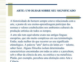 ARTE: UM OLHAR SOBRE SEU SIGNIFICADO A historicidade do homem sempre esteve relacionada com a arte, a ponto de seu ensino-aprendizagem participar das normas e valores estabelecidos nos ambientes culturais da produção artística de todos os tempos. A arte não tem equivalente exato nas antigas línguas européias, que são muito complexas em sua terminologia. Então, nada melhor do que recorrer ao seu significado etimológico. A palavra "arte" deriva do latim  ars  − talento, saber fazer. Alguns filósofos isolam determinadas características encontradas em todas as artes e a percebem, sob o olhar da ciência da arte, na estética e na metafísica. Platão, por exemplo, percebeu uma distinção entre Arte e Ciência.  