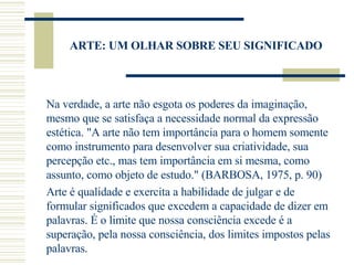 ARTE: UM OLHAR SOBRE SEU SIGNIFICADO Na verdade, a arte não esgota os poderes da imaginação, mesmo que se satisfaça a necessidade normal da expressão estética. "A arte não tem importância para o homem somente como instrumento para desenvolver sua criatividade, sua percepção etc., mas tem importância em si mesma, como assunto, como objeto de estudo." (BARBOSA, 1975, p. 90) Arte é qualidade e exercita a habilidade de julgar e de formular significados que excedem a capacidade de dizer em palavras. É o limite que nossa consciência excede é a superação, pela nossa consciência, dos limites impostos pelas palavras. 