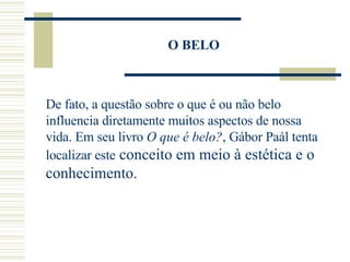 O BELO De fato, a questão sobre o que é ou não belo influencia diretamente muitos aspectos de nossa vida. Em seu livro  O que é belo? , Gábor Paál tenta localizar este  conceito em meio à estética e o conhecimento. 