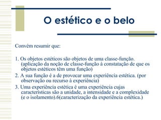 O estético e o belo Convém resumir que: 1. Os objetos estéticos são objetos de uma classe-função. (aplicação da noção de classe-função à constatação de que os objetos estéticos têm uma função) 2. A sua função é a de provocar uma experiência estética. (por observação ou recurso à experiência) 3. Uma experiência estética é uma experiência cujas características são a unidade, a intensidade e a complexidade (e o isolamento). 6 (caracterização da experiência estética.) 