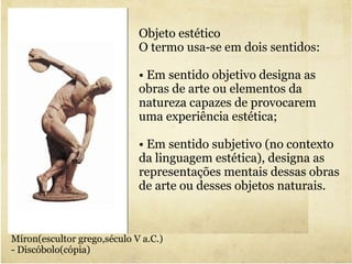 Objeto estético O termo usa-se em dois sentidos: •  Em sentido objetivo designa as obras de arte ou elementos da natureza capazes de provocarem uma experiência estética; •  Em sentido subjetivo (no contexto da linguagem estética), designa as representações mentais dessas obras de arte ou desses objetos naturais. Míron(escultor grego,século V a.C.) - Discóbolo(cópia) 