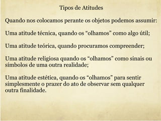 Tipos de Atitudes  Quando nos colocamos perante os objetos podemos assumir: Uma atitude técnica, quando os “olhamos” como algo útil; Uma atitude teórica, quando procuramos compreender; Uma atitude religiosa quando os “olhamos” como sinais ou  símbolos de uma outra realidade;  Uma atitude estética, quando os “olhamos” para sentir simplesmente o prazer do ato de observar sem qualquer outra finalidade. 