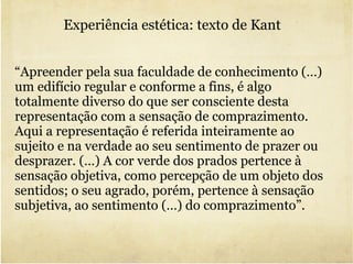 Experiência estética: texto de Kant  “ Apreender pela sua faculdade de conhecimento (…) um edifício regular e conforme a fins, é algo totalmente diverso do que ser consciente desta representação com a sensação de comprazimento.  Aqui a representação é referida inteiramente ao sujeito e na verdade ao seu sentimento de prazer ou desprazer. (…) A cor verde dos prados pertence à sensação objetiva, como percepção de um objeto dos sentidos; o seu agrado, porém, pertence à sensação subjetiva, ao sentimento (…) do comprazimento”. 