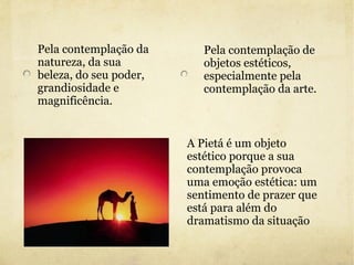 Pela contemplação da natureza, da sua beleza, do seu poder, grandiosidade e magnificência. Pela contemplação de objetos estéticos, especialmente pela contemplação da arte. A Pietá é um objeto estético porque a sua contemplação provoca uma emoção estética: um sentimento de prazer que está para além do dramatismo da situação 