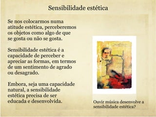 Sensibilidade estética Se nos colocarmos numa atitude estética, perceberemos os objetos como algo de que se gosta ou não se gosta. Sensibilidade estética é a capacidade de perceber e apreciar as formas, em termos de um sentimento de agrado ou desagrado. Embora, seja uma capacidade natural, a sensibilidade estética precisa de ser educada e desenvolvida. Ouvir música desenvolve a sensibilidade estética? 