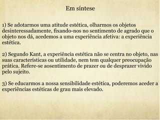 Em síntese 1) Se adotarmos uma atitude estética, olharmos os objetos desinteressadamente, fixando-nos no sentimento de agrado que o objeto nos dá, acedemos a uma experiência afetiva: a experiência estética. 2) Segundo Kant, a experiência estética não se centra no objeto, nas suas características ou utilidade, nem tem qualquer preocupação prática. Refere-se aosentimento de prazer ou de desprazer vivido pelo sujeito. 3) Se educarmos a nossa sensibilidade estética, poderemos aceder a experiências estéticas de grau mais elevado. 