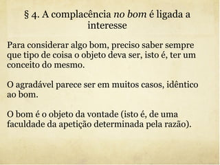 § 4. A complacência  no bom  é ligada a interesse Para considerar algo bom, preciso saber sempre que tipo de coisa o objeto deva ser, isto é, ter um conceito do mesmo. O agradável parece ser em muitos casos, idêntico ao bom. O bom é o objeto da vontade (isto é, de uma faculdade da apetição determinada pela razão).  