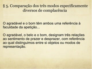 § 5. Comparação dos três modos especificamente diversos de complacência   O agradável e o bom têm ambos uma referência à faculdade da apetição... O agradável, o belo e o bom, designam três relações ao sentimento de prazer e desprazer, com referência ao qual distinguimos entre si objetos ou modos de representação. 