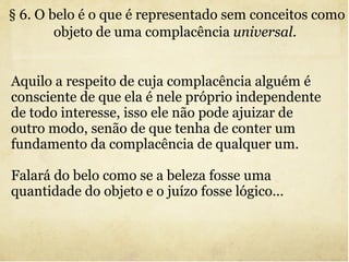 § 6. O belo é o que é representado sem conceitos como objeto de uma complacência  universal .   Aquilo a respeito de cuja complacência alguém é consciente de que ela é nele próprio independente de todo interesse, isso ele não pode ajuizar de outro modo, senão de que tenha de conter um fundamento da complacência de qualquer um. Falará do belo como se a beleza fosse uma quantidade do objeto e o juízo fosse lógico... 
