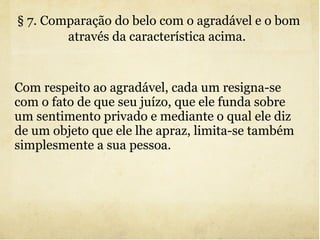 § 7. Comparação do belo com o agradável e o bom através da característica acima.   Com respeito ao agradável, cada um resigna-se com o fato de que seu juízo, que ele funda sobre um sentimento privado e mediante o qual ele diz de um objeto que ele lhe apraz, limita-se também simplesmente a sua pessoa. 