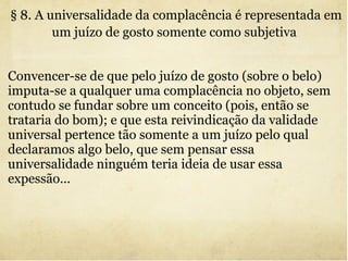 Convencer-se de que pelo juízo de gosto (sobre o belo) imputa-se a qualquer uma complacência no objeto, sem contudo se fundar sobre um conceito (pois, então se trataria do bom); e que esta reivindicação da validade universal pertence tão somente a um juízo pelo qual declaramos algo belo, que sem pensar essa universalidade ninguém teria ideia de usar essa expessão... § 8. A universalidade da complacência é representada em um juízo de gosto somente como subjetiva   