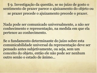 Nada pode ser comunicado universalmente, a não ser conhecimento e representação, na medida em que ela pertence ao conhecimento. Se o fundamento determinante do juízo sobre esta comunicabilidade universal da representação deve ser pensado antes subjetivamente, ou seja, sem um conceito do objeto, então ele não pode ser nenhum outro senão o estado de ânimo... § 9. Investigação da questão, se no juízo de gosto o sentimento de prazer parece o ajuizamento do objeto ou se prazer precede o ajuizamento precede o prazer.   