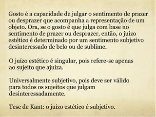 Gosto é a capacidade de julgar o sentimento de prazer ou desprazer que acompanha a representação de um objeto. Ora, se o gosto é que julga com base no sentimento de prazer ou desprazer, então, o juízo estético é determinado por um sentimento subjetivo desinteressado de belo ou de sublime. O juízo estético é singular, pois refere-se apenas ao sujeito que ajuíza. Universalmente subjetivo, pois deve ser válido para todos os sujeitos que julgam desinteressadamente. Tese de Kant: o juízo estético é subjetivo. 