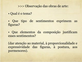 >>> Observação das obras de arte: •  Qual é o tema?  •  Que tipo de sentimentos exprimem as figuras?  •  Que elementos da composição justificam esses sentimentos?  (dar atenção ao material, à proporcionalidade e expressividade das figuras, à postura, aos pormenores). 