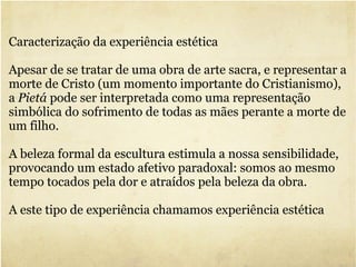 Caracterização da experiência estética  Apesar de se tratar de uma obra de arte sacra, e representar a morte de Cristo (um momento importante do Cristianismo), a  Pietá  pode ser interpretada como uma representação simbólica do sofrimento de todas as mães perante a morte de um filho. A beleza formal da escultura estimula a nossa sensibilidade, provocando um estado afetivo paradoxal: somos ao mesmo tempo tocados pela dor e atraídos pela beleza da obra. A este tipo de experiência chamamos experiência estética 