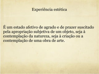 Experiência estética É um estado afetivo de agrado e de prazer suscitado pela apropriação subjetiva de um objeto, seja à contemplação da natureza, seja à criação ou a contemplação de uma obra de arte. 