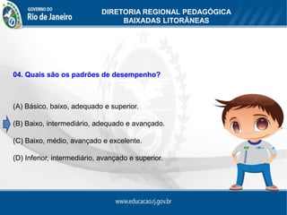 DIRETORIA REGIONAL PEDAGÓGICA
                                 BAIXADAS LITORÂNEAS




04. Quais são os padrões de desempenho?



(A) Básico, baixo, adequado e superior.

(B) Baixo, intermediário, adequado e avançado.

(C) Baixo, médio, avançado e excelente.

(D) Inferior, intermediário, avançado e superior.
 