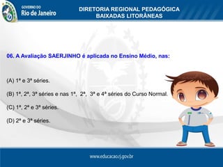 DIRETORIA REGIONAL PEDAGÓGICA
                                   BAIXADAS LITORÂNEAS




06. A Avaliação SAERJINHO é aplicada no Ensino Médio, nas:



(A) 1ª e 3ª séries.

(B) 1ª, 2ª, 3ª séries e nas 1ª, 2ª, 3ª e 4ª séries do Curso Normal.

(C) 1ª, 2ª e 3ª séries.

(D) 2ª e 3ª séries.
 