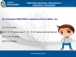 DIRETORIA REGIONAL PEDAGÓGICA
                                   BAIXADAS LITORÂNEAS




06. A Avaliação SAERJINHO é aplicada no Ensino Médio, nas:



(A) 1ª e 3ª séries.

(B) 1ª, 2ª, 3ª séries e nas 1ª, 2ª, 3ª e 4ª séries do Curso Normal.

(C) 1ª, 2ª e 3ª séries.

(D) 2ª e 3ª séries.
 