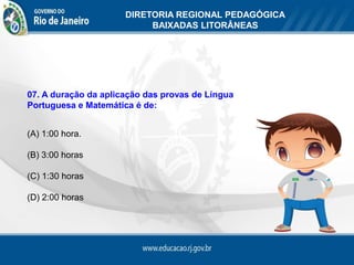 DIRETORIA REGIONAL PEDAGÓGICA
                           BAIXADAS LITORÂNEAS




07. A duração da aplicação das provas de Língua
Portuguesa e Matemática é de:


(A) 1:00 hora.

(B) 3:00 horas

(C) 1:30 horas

(D) 2:00 horas
 
