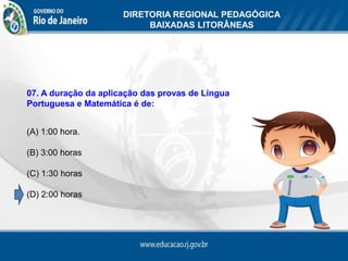 DIRETORIA REGIONAL PEDAGÓGICA
                           BAIXADAS LITORÂNEAS




07. A duração da aplicação das provas de Língua
Portuguesa e Matemática é de:


(A) 1:00 hora.

(B) 3:00 horas

(C) 1:30 horas

(D) 2:00 horas
 