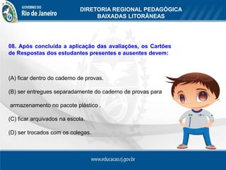DIRETORIA REGIONAL PEDAGÓGICA
                                  BAIXADAS LITORÂNEAS




08. Após concluída a aplicação das avaliações, os Cartões
de Respostas dos estudantes presentes e ausentes devem:



(A) ficar dentro do caderno de provas.

(B) ser entregues separadamente do caderno de provas para

armazenamento no pacote plástico .

(C) ficar arquivados na escola.

(D) ser trocados com os colegas.
 