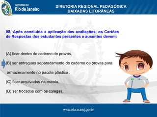 DIRETORIA REGIONAL PEDAGÓGICA
                                  BAIXADAS LITORÂNEAS




08. Após concluída a aplicação das avaliações, os Cartões
de Respostas dos estudantes presentes e ausentes devem:



(A) ficar dentro do caderno de provas.

(B) ser entregues separadamente do caderno de provas para

armazenamento no pacote plástico .

(C) ficar arquivados na escola.

(D) ser trocados com os colegas.
 