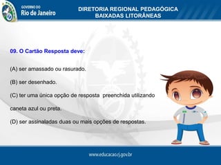 DIRETORIA REGIONAL PEDAGÓGICA
                               BAIXADAS LITORÂNEAS




09. O Cartão Resposta deve:


(A) ser amassado ou rasurado.

(B) ser desenhado.

(C) ter uma única opção de resposta preenchida utilizando

caneta azul ou preta.

(D) ser assinaladas duas ou mais opções de respostas.
 