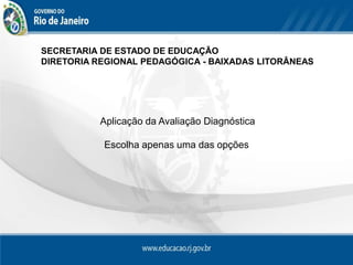 SECRETARIA DE ESTADO DE EDUCAÇÃO
DIRETORIA REGIONAL PEDAGÓGICA - BAIXADAS LITORÂNEAS




           Aplicação da Avaliação Diagnóstica

           Escolha apenas uma das opções
 