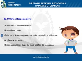 DIRETORIA REGIONAL PEDAGÓGICA
                               BAIXADAS LITORÂNEAS




09. O Cartão Resposta deve:


(A) ser amassado ou rasurado.

(B) ser desenhado.

(C) ter uma única opção de resposta preenchida utilizando

caneta azul ou preta.

(D) ser assinaladas duas ou mais opções de respostas.
 