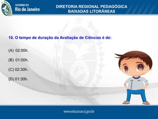 DIRETORIA REGIONAL PEDAGÓGICA
                             BAIXADAS LITORÂNEAS




10. O tempo de duração da Avaliação de Ciências é de:


(A) 02:00h.

(B) 01:00h.

(C) 02:30h.

(D) 01:30h.
 