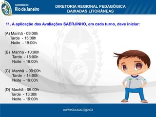 DIRETORIA REGIONAL PEDAGÓGICA
                               BAIXADAS LITORÂNEAS

DIRETORIA REGIONAL PEDAGÓGICA DAS BAIXADAS LITORÂNEAS
11. A aplicação das Avaliações SAERJINHO, em cada turno, deve iniciar:

(A) Manhã - 09:00h
   Tarde - 15:00h
    Noite - 19:00h

(B) Manhã - 10:00h
    Tarde - 15:00h
    Noite - 18:00h

(C) Manhã - 09:00h
    Tarde - 14:00h
    Noite - 19:00h

(D) Manhã - 09:00h
    Tarde - 13:00h
     Noite - 19:00h
 