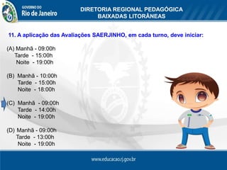 DIRETORIA REGIONAL PEDAGÓGICA
                               BAIXADAS LITORÂNEAS

DIRETORIA REGIONAL PEDAGÓGICA DAS BAIXADAS LITORÂNEAS
11. A aplicação das Avaliações SAERJINHO, em cada turno, deve iniciar:

(A) Manhã - 09:00h
   Tarde - 15:00h
    Noite - 19:00h

(B) Manhã - 10:00h
    Tarde - 15:00h
    Noite - 18:00h

(C) Manhã - 09:00h
    Tarde - 14:00h
    Noite - 19:00h

(D) Manhã - 09:00h
    Tarde - 13:00h
     Noite - 19:00h
 
