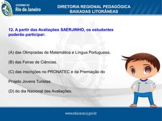 DIRETORIA REGIONAL PEDAGÓGICA
                                   BAIXADAS LITORÂNEAS



12. A partir das Avaliações SAERJINHO, os estudantes
poderão participar:



(A) das Olimpíadas de Matemática e Língua Portuguesa.

(B) das Feiras de Ciências.

(C) das inscrições no PRONATEC e da Premiação do

Projeto Jovens Turistas.

(D) do dia Nacional das Avaliações.
 