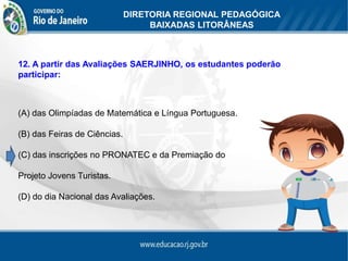 DIRETORIA REGIONAL PEDAGÓGICA
                                   BAIXADAS LITORÂNEAS



12. A partir das Avaliações SAERJINHO, os estudantes poderão
participar:



(A) das Olimpíadas de Matemática e Língua Portuguesa.

(B) das Feiras de Ciências.

(C) das inscrições no PRONATEC e da Premiação do

Projeto Jovens Turistas.

(D) do dia Nacional das Avaliações.
 