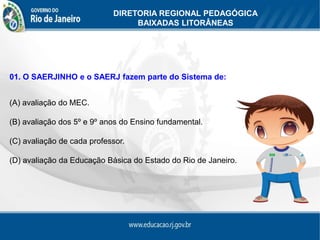 DIRETORIA REGIONAL PEDAGÓGICA
                                 BAIXADAS LITORÂNEAS




01. O SAERJINHO e o SAERJ fazem parte do Sistema de:


(A) avaliação do MEC.

(B) avaliação dos 5º e 9º anos do Ensino fundamental.

(C) avaliação de cada professor.

(D) avaliação da Educação Básica do Estado do Rio de Janeiro.
 