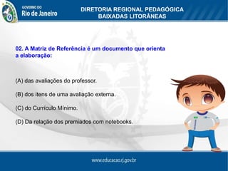 DIRETORIA REGIONAL PEDAGÓGICA
                                BAIXADAS LITORÂNEAS




02. A Matriz de Referência é um documento que orienta
a elaboração:



(A) das avaliações do professor.

(B) dos itens de uma avaliação externa.

(C) do Currículo Mínimo.

(D) Da relação dos premiados com notebooks.
 