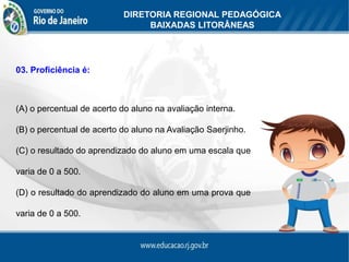 DIRETORIA REGIONAL PEDAGÓGICA
                                BAIXADAS LITORÂNEAS




03. Proficiência é:



(A) o percentual de acerto do aluno na avaliação interna.

(B) o percentual de acerto do aluno na Avaliação Saerjinho.

(C) o resultado do aprendizado do aluno em uma escala que

varia de 0 a 500.

(D) o resultado do aprendizado do aluno em uma prova que

varia de 0 a 500.
 