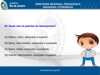 DIRETORIA REGIONAL PEDAGÓGICA
                                 BAIXADAS LITORÂNEAS




04. Quais são os padrões de desempenho?



(A) Básico, baixo, adequado e superior.

(B) Baixo, intermediário, adequado e avançado.

(C) Baixo, médio, avançado e excelente.

(D) Inferior, intermediário, avançado e superior.
 