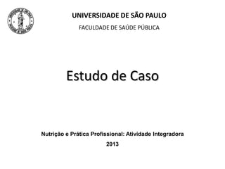 Estudo de Caso
UNIVERSIDADE DE SÃO PAULO
FACULDADE DE SAÚDE PÚBLICA
Nutrição e Prática Profissional: Atividade Integradora
2013
 