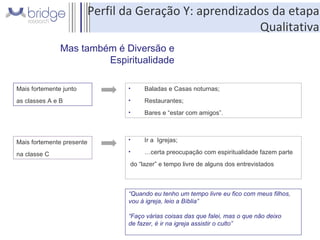 Mas também é Diversão e Espiritualidade Mais fortemente junto  as classes A e B Baladas e Casas noturnas; Restaurantes; Bares e “estar com amigos”. Mais fortemente presente  na classe C Ir a  Igrejas; … certa preocupação com espiritualidade fazem parte do “lazer” e tempo livre de alguns dos entrevistados “ Quando eu tenho um tempo livre eu fico com meus filhos,  vou à igreja, leio a Bíblia” “ Faço várias coisas das que falei, mas o que não deixo  de fazer, é ir na igreja assistir o culto” Perfil da Geração Y: aprendizados da etapa Qualitativa 