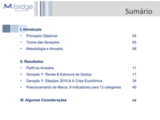 I. Introdução Principais Objetivos  04 Teoria das Gerações 05 Metodologia e Amostra   08 II. Resultados  Perfil da Amostra 11 Geração Y: Renda & Estrutura de Gastos 17 Geração Y: Eleições 2010 & A Crise Econômica 34 Posicionamento de Marca: 9 indicadores para 13 categorias 40 III. Algumas Considerações xx  Sumário 