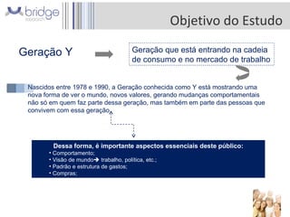 Objetivo do Estudo Geração Y  Geração que está entrando na cadeia de consumo e no mercado de trabalho Nascidos entre 1978 e 1990, a Geração conhecida como Y está mostrando uma nova forma de ver o mundo, novos valores, gerando mudanças comportamentais não só em quem faz parte dessa geração, mas também em parte das pessoas que convivem com essa geração  Dessa forma, é importante aspectos essenciais deste público: Comportamento; Visão de mundo   trabalho, política, etc.; Padrão e estrutura de gastos; Compras; 